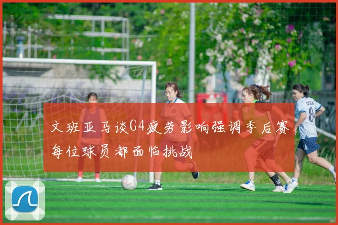 文班亚马谈G4疲劳影响强调季后赛每位球员都面临挑战