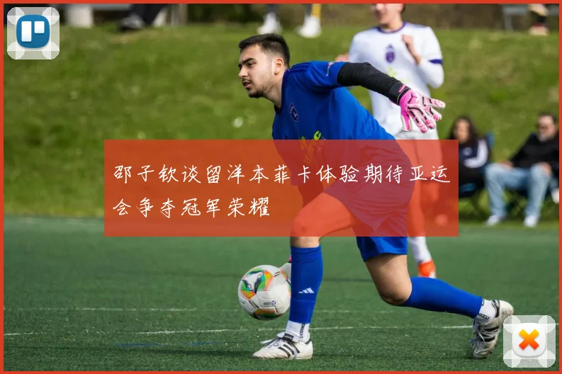 邵子钦谈留洋本菲卡体验期待亚运会争夺冠军荣耀