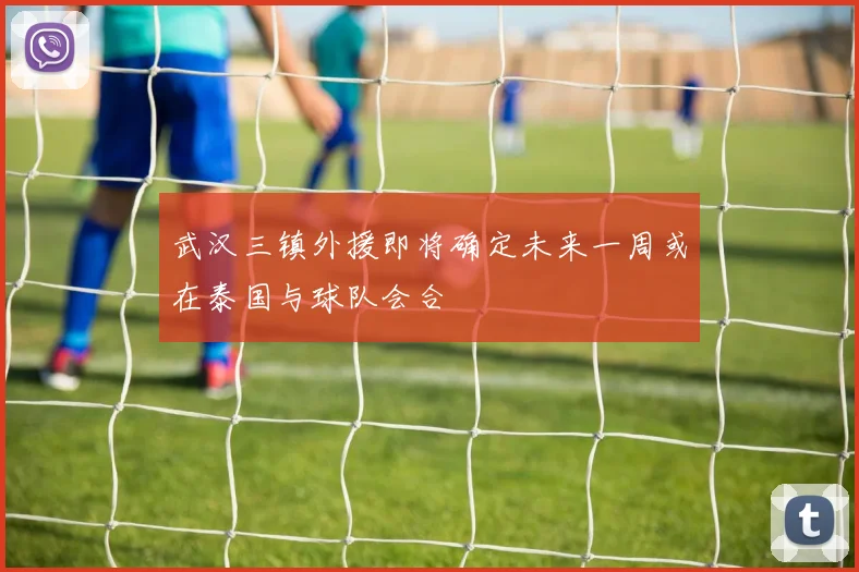 武汉三镇外援即将确定未来一周或在泰国与球队会合