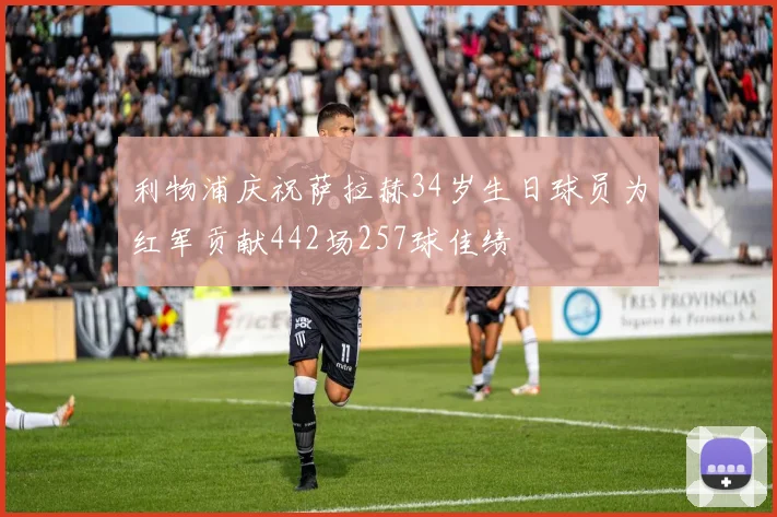 利物浦庆祝萨拉赫34岁生日球员为红军贡献442场257球佳绩