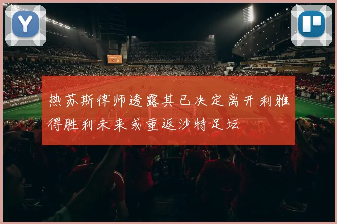 热苏斯律师透露其已决定离开利雅得胜利未来或重返沙特足坛