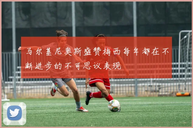 马尔基尼奥斯盛赞梅西每年都在不断进步的不可思议表现