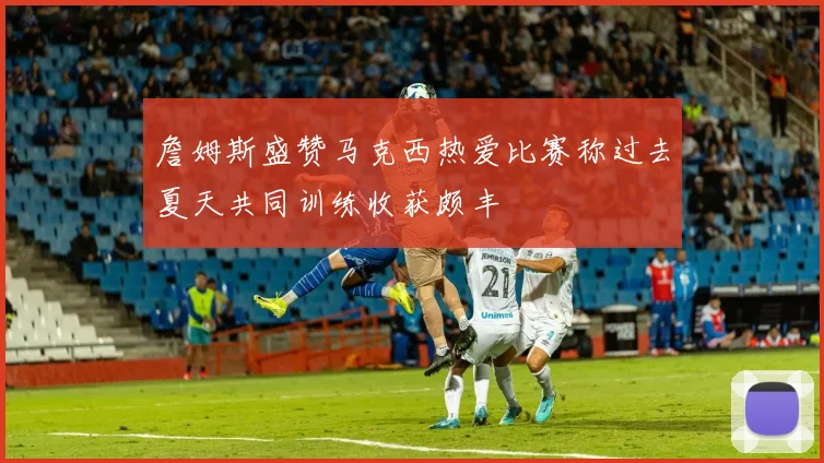 詹姆斯盛赞马克西热爱比赛称过去夏天共同训练收获颇丰
