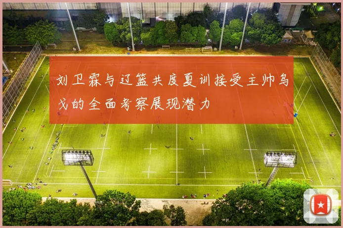 刘卫霖与辽篮共度夏训接受主帅乌戈的全面考察展现潜力