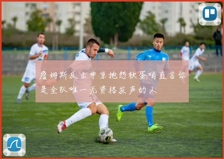 詹姆斯反击申京抱怨软蛋哨直言你是全队唯一无资格发声的人