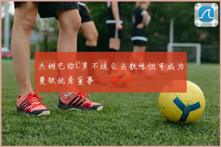 杰姆巴称C罗不适合当教练但可成为曼联优秀董事