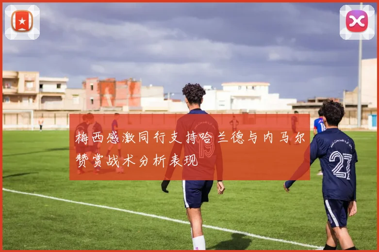 梅西感激同行支持哈兰德与内马尔赞赏战术分析表现