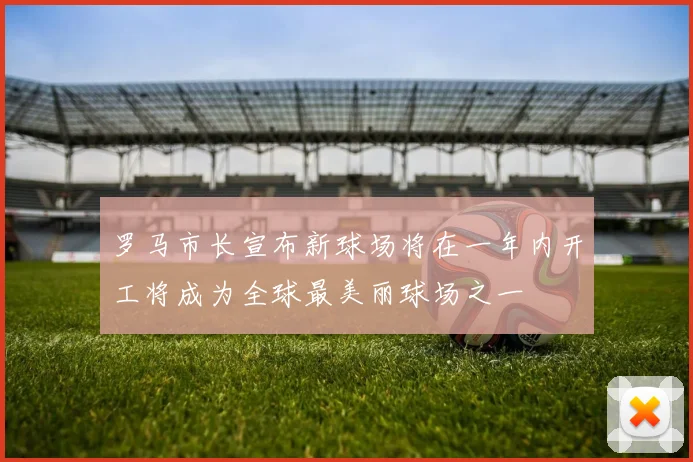 罗马市长宣布新球场将在一年内开工将成为全球最美丽球场之一