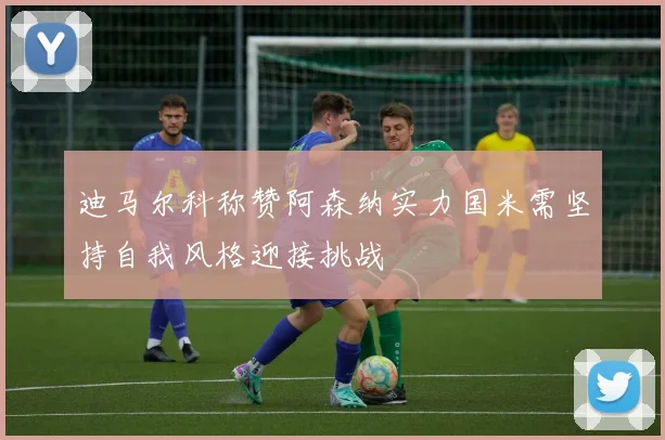 迪马尔科称赞阿森纳实力国米需坚持自我风格迎接挑战