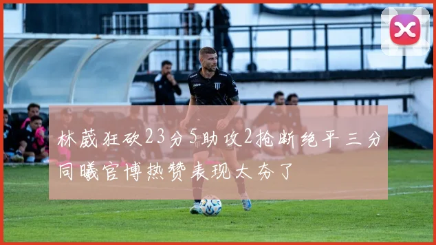 林葳狂砍23分5助攻2抢断绝平三分同曦官博热赞表现太夯了