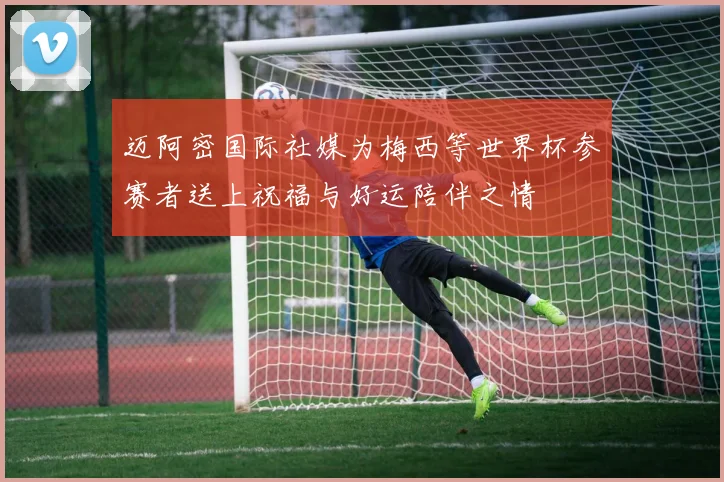 迈阿密国际社媒为梅西等世界杯参赛者送上祝福与好运陪伴之情