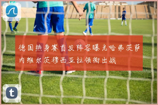 德国热身赛首发阵容曝光哈弗茨萨内维尔茨穆西亚拉领衔出战