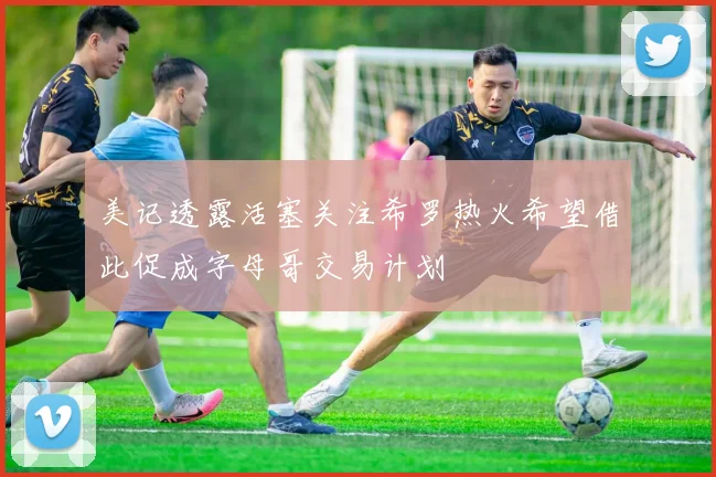 美记透露活塞关注希罗热火希望借此促成字母哥交易计划
