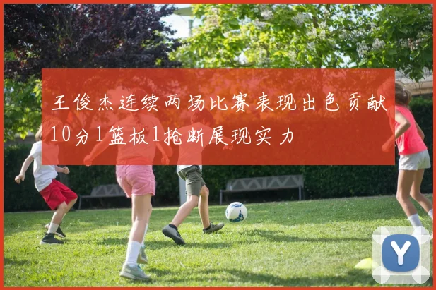 王俊杰连续两场比赛表现出色贡献10分1篮板1抢断展现实力