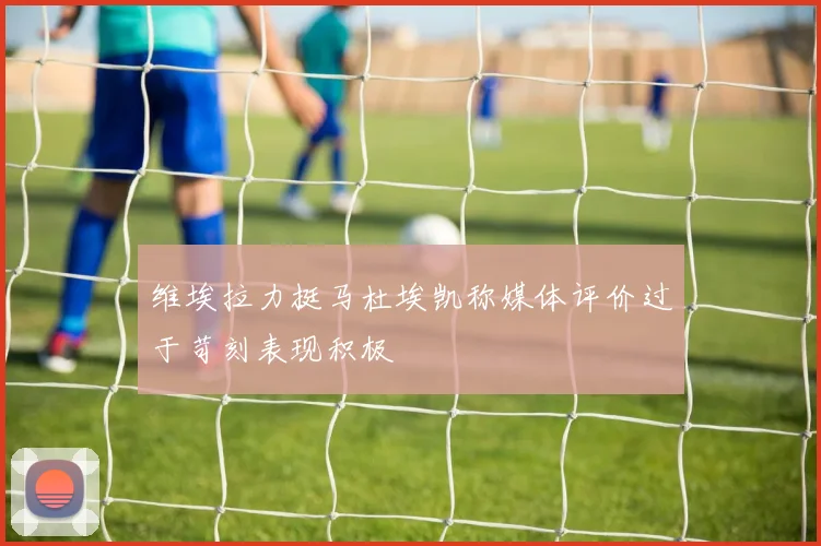 维埃拉力挺马杜埃凯称媒体评价过于苛刻表现积极