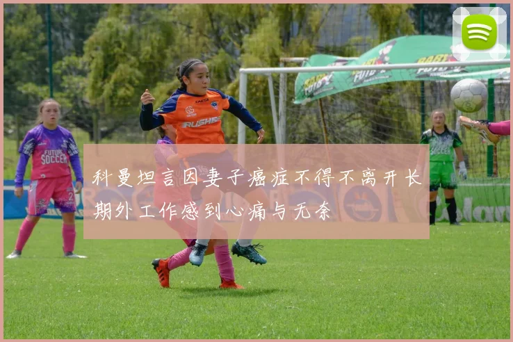 科曼坦言因妻子癌症不得不离开长期外工作感到心痛与无奈