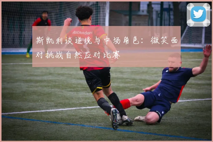 斯凯利谈逆境与中场角色：微笑面对挑战自然应对比赛