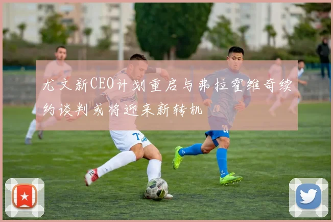 尤文新CEO计划重启与弗拉霍维奇续约谈判或将迎来新转机