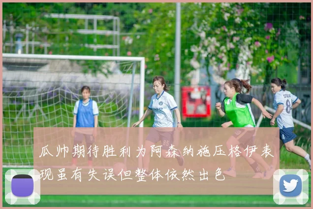 瓜帅期待胜利为阿森纳施压格伊表现虽有失误但整体依然出色
