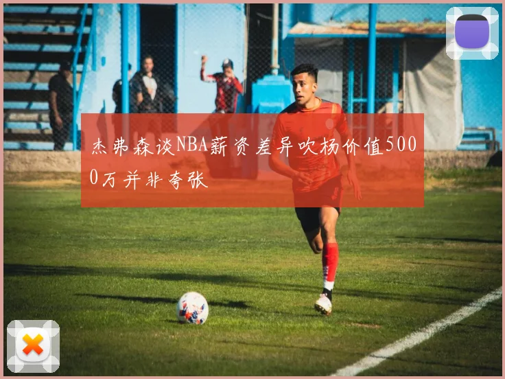杰弗森谈NBA薪资差异吹杨价值5000万并非夸张
