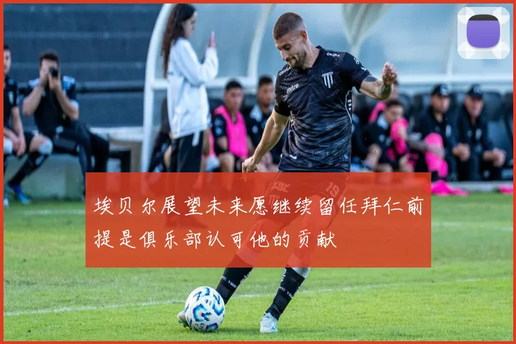 埃贝尔展望未来愿继续留任拜仁前提是俱乐部认可他的贡献
