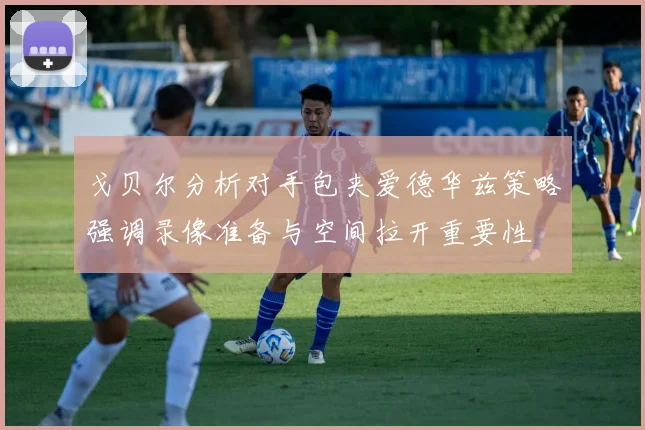 戈贝尔分析对手包夹爱德华兹策略强调录像准备与空间拉开重要性