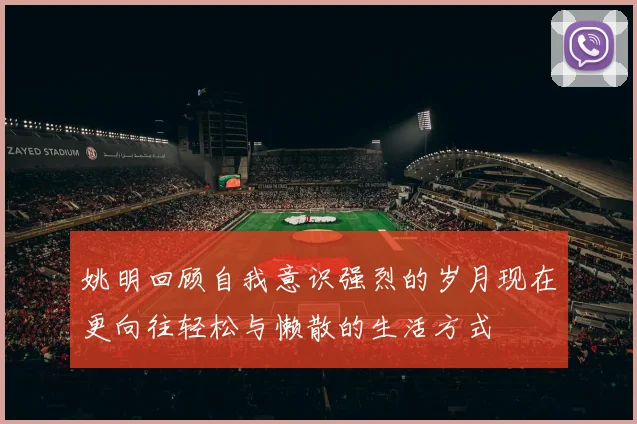 姚明回顾自我意识强烈的岁月现在更向往轻松与懒散的生活方式