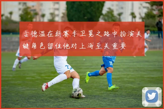 古德温在新赛季卫冕之路中扮演关键角色留住他对上海至关重要